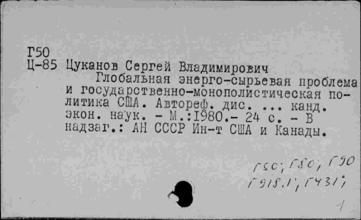 ﻿Г50
Ц-85 Цуканов Сергей Владимирович
Глобальная энерго-сырьевая проблема и государственно-монополистическая политика США. Автореф. дис. ... канд. экон. наук. - М.:1980.- 24 с. - В надзаг.: АН СССР Ин-т США и Канады.
Г^с- Гао, ГЭО г / гг^//
7